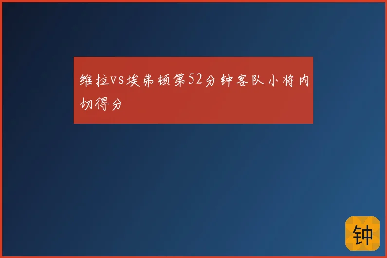 维拉vs埃弗顿第52分钟客队小将内切得分